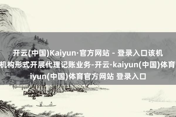 开云(中国)Kaiyun·官方网站 - 登录入口该机构不得以代理记账机构形式开展代理记账业务-开云·kaiyun(中国)体育官方网站 登录入口