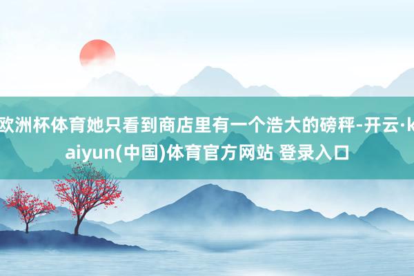 欧洲杯体育她只看到商店里有一个浩大的磅秤-开云·kaiyun(中国)体育官方网站 登录入口