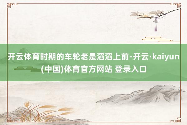 开云体育时期的车轮老是滔滔上前-开云·kaiyun(中国)体育官方网站 登录入口