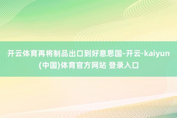 开云体育再将制品出口到好意思国-开云·kaiyun(中国)体育官方网站 登录入口