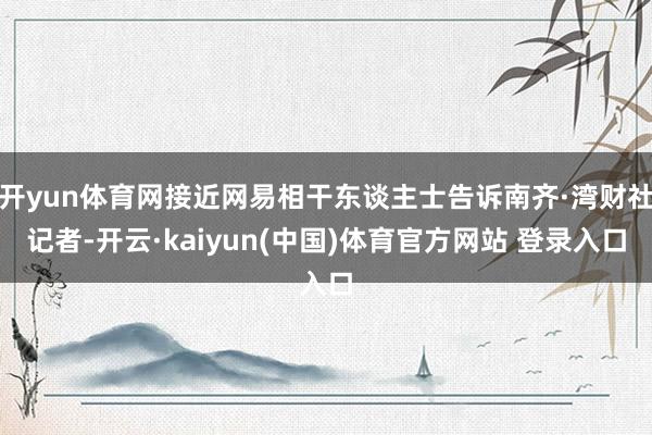 开yun体育网接近网易相干东谈主士告诉南齐·湾财社记者-开云·kaiyun(中国)体育官方网站 登录入口