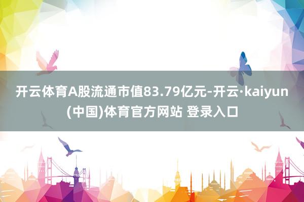开云体育A股流通市值83.79亿元-开云·kaiyun(中国)体育官方网站 登录入口