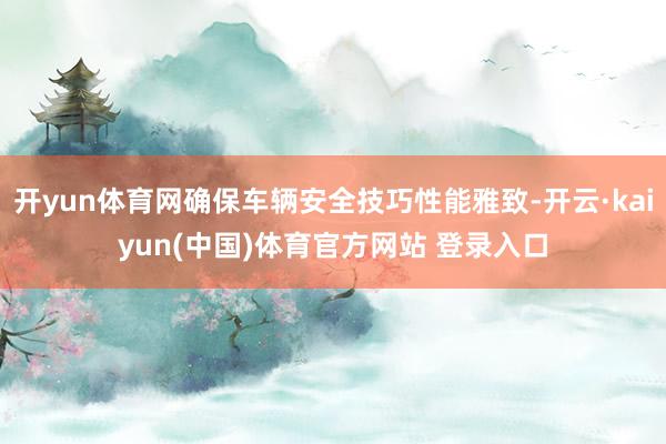 开yun体育网确保车辆安全技巧性能雅致-开云·kaiyun(中国)体育官方网站 登录入口