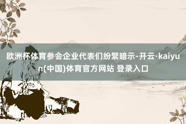 欧洲杯体育参会企业代表们纷繁暗示-开云·kaiyun(中国)体育官方网站 登录入口