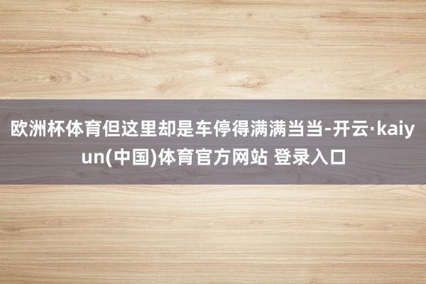 欧洲杯体育但这里却是车停得满满当当-开云·kaiyun(中国)体育官方网站 登录入口