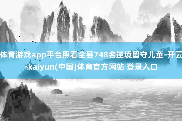 体育游戏app平台照看全县748名逆境留守儿童-开云·kaiyun(中国)体育官方网站 登录入口
