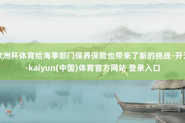 欧洲杯体育给海事部门保养保险也带来了新的挑战-开云·kaiyun(中国)体育官方网站 登录入口