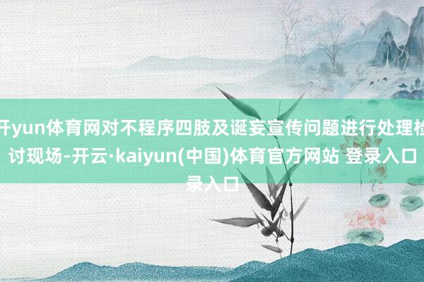 开yun体育网对不程序四肢及诞妄宣传问题进行处理检讨现场-开云·kaiyun(中国)体育官方网站 登录入口