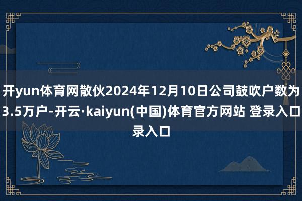 开yun体育网散伙2024年12月10日公司鼓吹户数为3.5万户-开云·kaiyun(中国)体育官方网站 登录入口