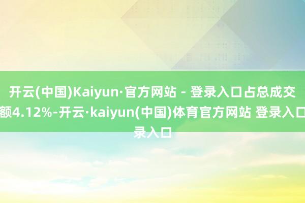 开云(中国)Kaiyun·官方网站 - 登录入口占总成交额4.12%-开云·kaiyun(中国)体育官方网站 登录入口