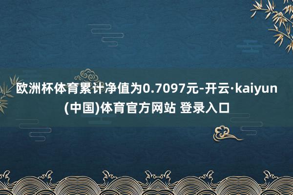 欧洲杯体育累计净值为0.7097元-开云·kaiyun(中国)体育官方网站 登录入口