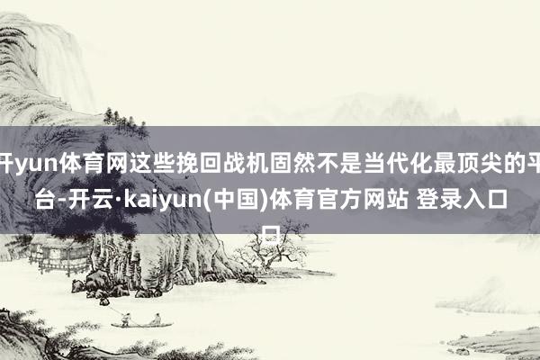 开yun体育网这些挽回战机固然不是当代化最顶尖的平台-开云·kaiyun(中国)体育官方网站 登录入口
