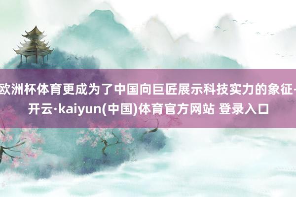 欧洲杯体育更成为了中国向巨匠展示科技实力的象征-开云·kaiyun(中国)体育官方网站 登录入口