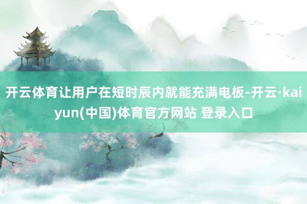 开云体育让用户在短时辰内就能充满电板-开云·kaiyun(中国)体育官方网站 登录入口