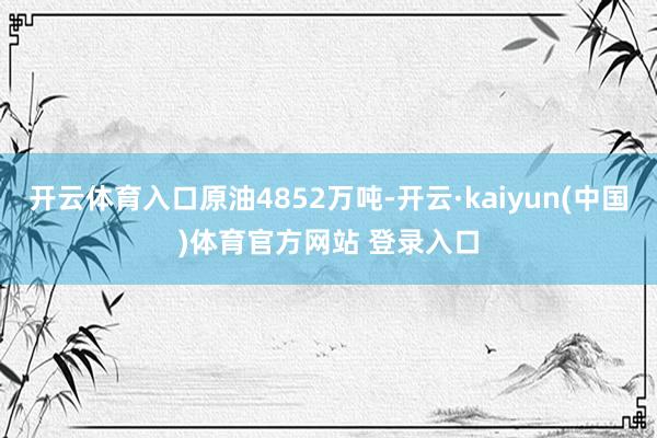 开云体育入口原油4852万吨-开云·kaiyun(中国)体育官方网站 登录入口