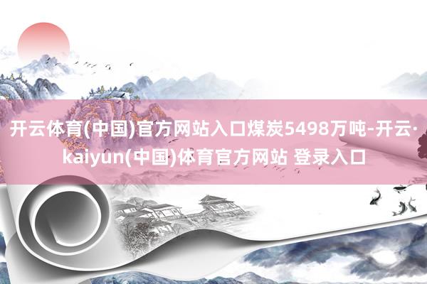 开云体育(中国)官方网站入口煤炭5498万吨-开云·kaiyun(中国)体育官方网站 登录入口
