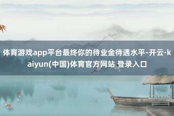 体育游戏app平台最终你的待业金待遇水平-开云·kaiyun(中国)体育官方网站 登录入口