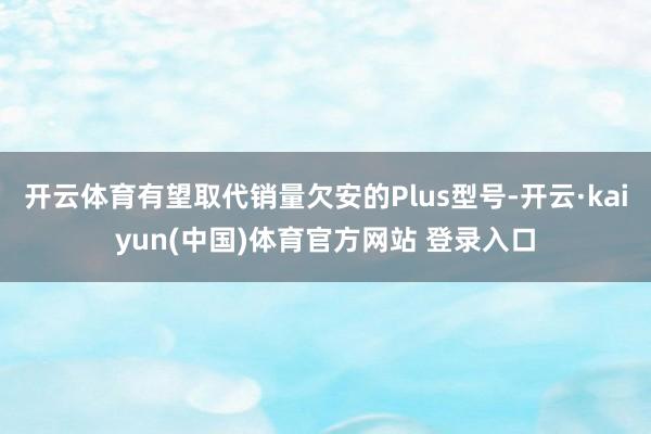 开云体育有望取代销量欠安的Plus型号-开云·kaiyun(中国)体育官方网站 登录入口