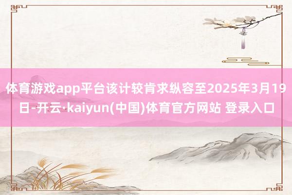 体育游戏app平台该计较肯求纵容至2025年3月19日-开云·kaiyun(中国)体育官方网站 登录入口