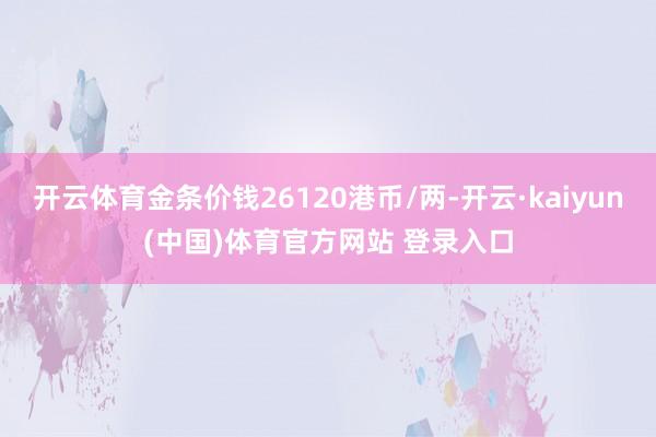 开云体育金条价钱26120港币/两-开云·kaiyun(中国)体育官方网站 登录入口