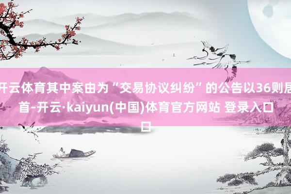 开云体育其中案由为“交易协议纠纷”的公告以36则居首-开云·kaiyun(中国)体育官方网站 登录入口