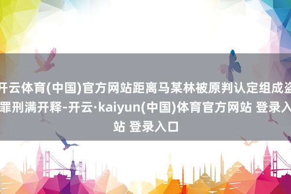 开云体育(中国)官方网站距离马某林被原判认定组成盗窃罪刑满开释-开云·kaiyun(中国)体育官方网站 登录入口