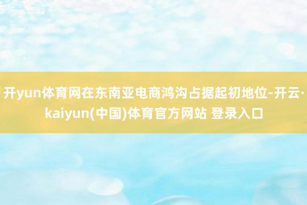 开yun体育网在东南亚电商鸿沟占据起初地位-开云·kaiyun(中国)体育官方网站 登录入口