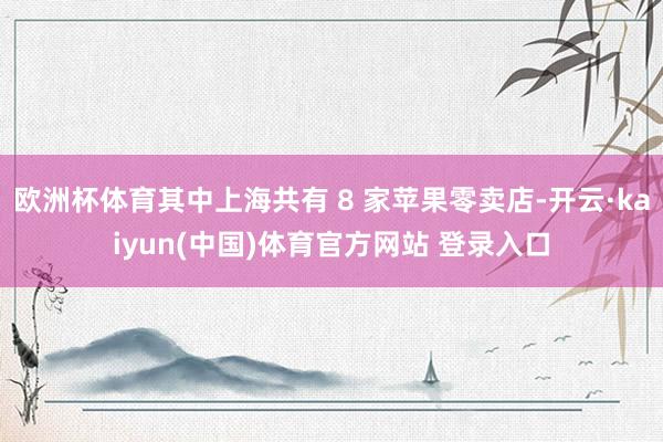欧洲杯体育其中上海共有 8 家苹果零卖店-开云·kaiyun(中国)体育官方网站 登录入口