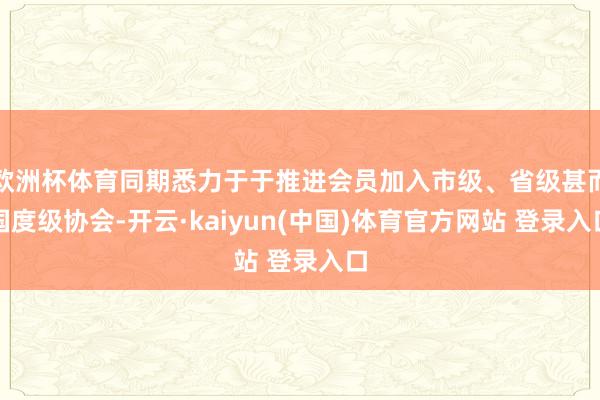 欧洲杯体育同期悉力于于推进会员加入市级、省级甚而国度级协会-开云·kaiyun(中国)体育官方网站 登录入口