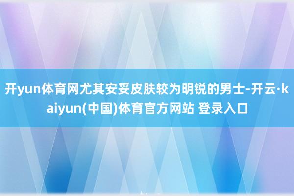 开yun体育网尤其安妥皮肤较为明锐的男士-开云·kaiyun(中国)体育官方网站 登录入口