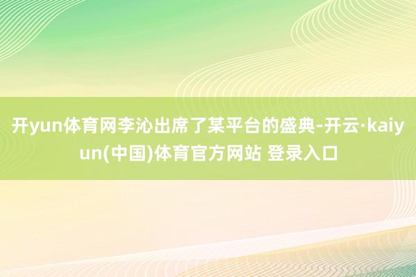 开yun体育网李沁出席了某平台的盛典-开云·kaiyun(中国)体育官方网站 登录入口