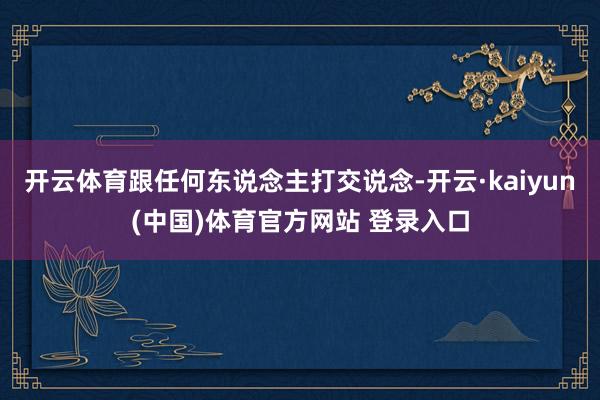 开云体育跟任何东说念主打交说念-开云·kaiyun(中国)体育官方网站 登录入口