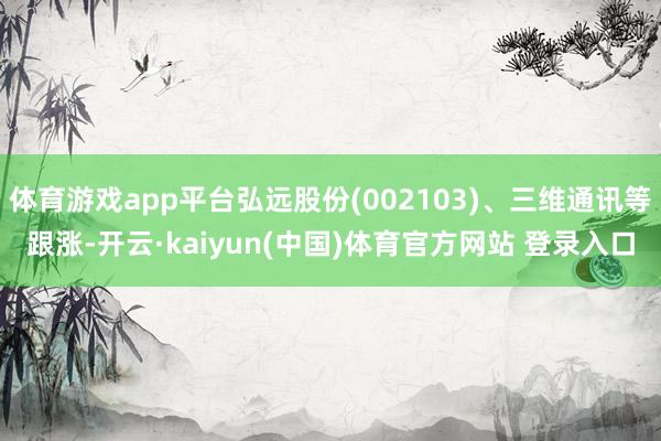 体育游戏app平台弘远股份(002103)、三维通讯等跟涨-开云·kaiyun(中国)体育官方网站 登录入口
