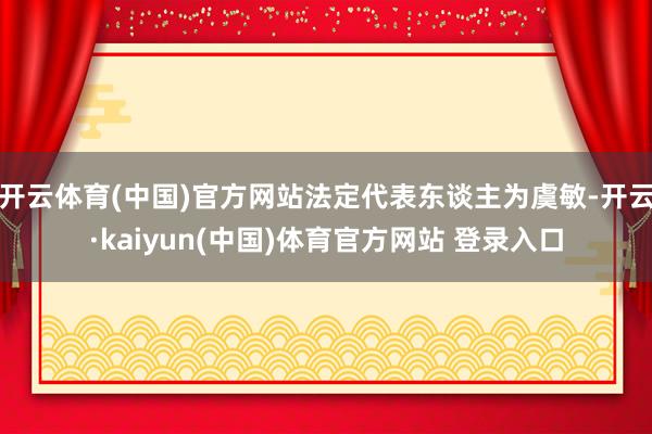 开云体育(中国)官方网站法定代表东谈主为虞敏-开云·kaiyun(中国)体育官方网站 登录入口