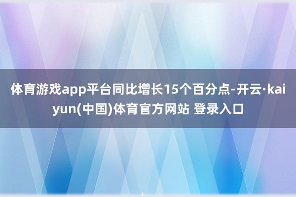 体育游戏app平台同比增长15个百分点-开云·kaiyun(中国)体育官方网站 登录入口