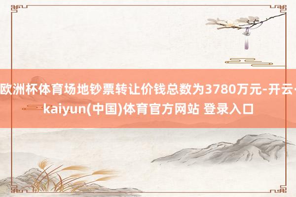 欧洲杯体育场地钞票转让价钱总数为3780万元-开云·kaiyun(中国)体育官方网站 登录入口