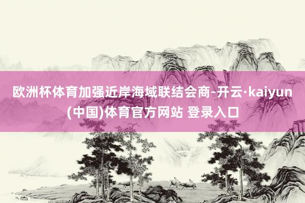 欧洲杯体育加强近岸海域联结会商-开云·kaiyun(中国)体育官方网站 登录入口