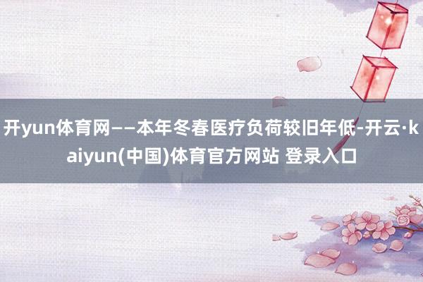 开yun体育网——本年冬春医疗负荷较旧年低-开云·kaiyun(中国)体育官方网站 登录入口