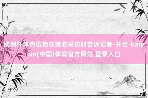 欧洲杯体育伍艳在接收采访时告诉记者-开云·kaiyun(中国)体育官方网站 登录入口