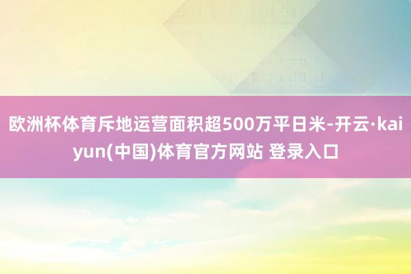 欧洲杯体育斥地运营面积超500万平日米-开云·kaiyun(中国)体育官方网站 登录入口
