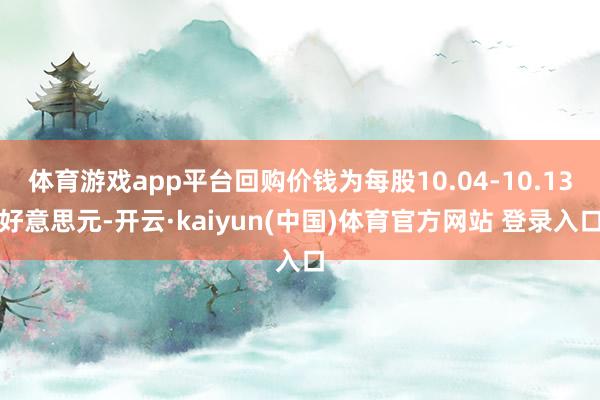 体育游戏app平台回购价钱为每股10.04-10.13好意思元-开云·kaiyun(中国)体育官方网站 登录入口