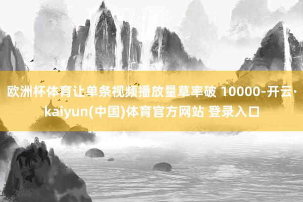 欧洲杯体育让单条视频播放量草率破 10000-开云·kaiyun(中国)体育官方网站 登录入口