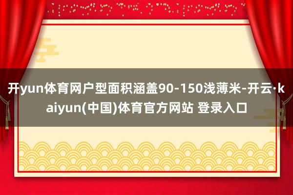 开yun体育网户型面积涵盖90-150浅薄米-开云·kaiyun(中国)体育官方网站 登录入口