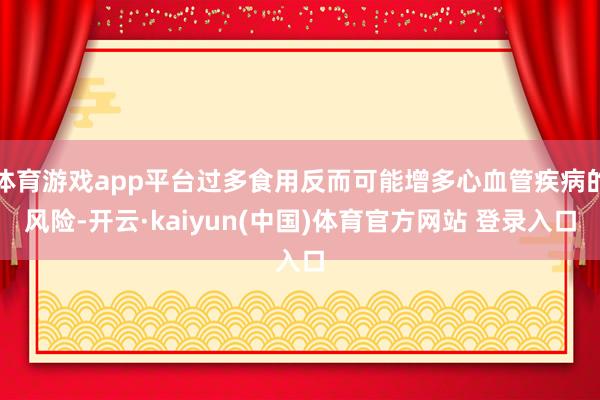 体育游戏app平台过多食用反而可能增多心血管疾病的风险-开云·kaiyun(中国)体育官方网站 登录入口