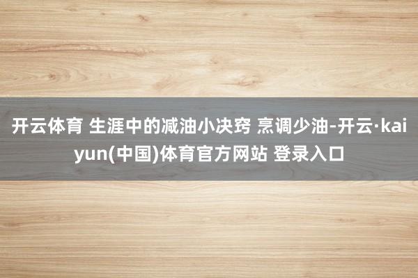 开云体育 生涯中的减油小决窍 烹调少油-开云·kaiyun(中国)体育官方网站 登录入口