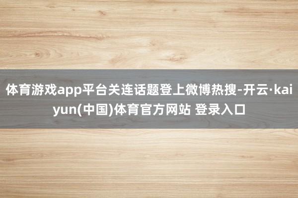 体育游戏app平台关连话题登上微博热搜-开云·kaiyun(中国)体育官方网站 登录入口