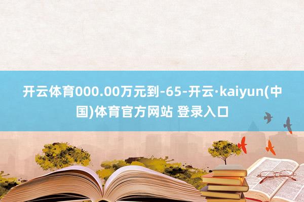 开云体育000.00万元到-65-开云·kaiyun(中国)体育官方网站 登录入口