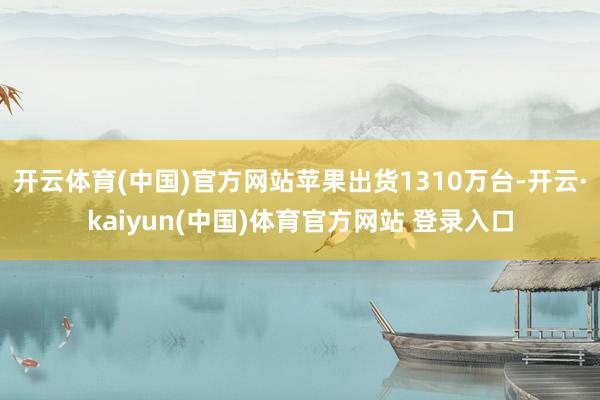 开云体育(中国)官方网站苹果出货1310万台-开云·kaiyun(中国)体育官方网站 登录入口
