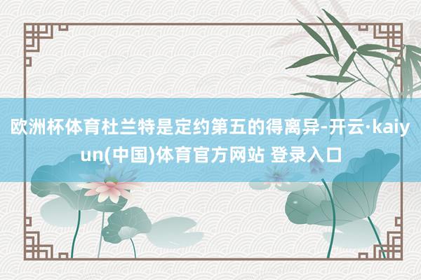欧洲杯体育杜兰特是定约第五的得离异-开云·kaiyun(中国)体育官方网站 登录入口