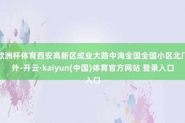 欧洲杯体育西安高新区成业大路中海全国全国小区北门外-开云·kaiyun(中国)体育官方网站 登录入口